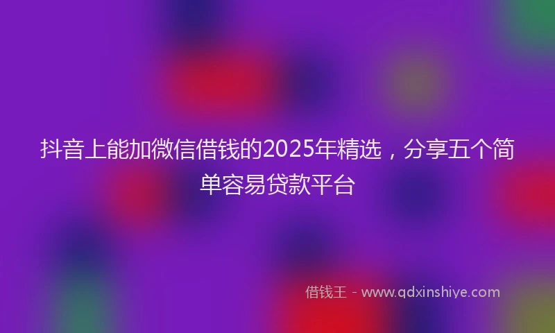 抖音上能加微信借钱的2025年精选，分享五个简单容易贷款平台