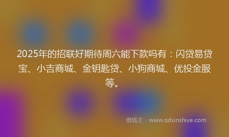 2025年的招联好期待周六能下款吗有：闪贷易贷宝、小吉商城、金钥匙贷、小狗商城、优投金服等。