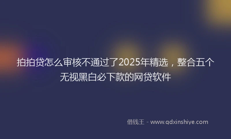 拍拍贷怎么审核不通过了2025年精选，整合五个无视黑白必下款的网贷软件