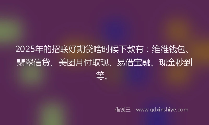 2025年的招联好期贷啥时候下款有：维维钱包、翡翠信贷、美团月付取现、易借宝融、现金秒到等。