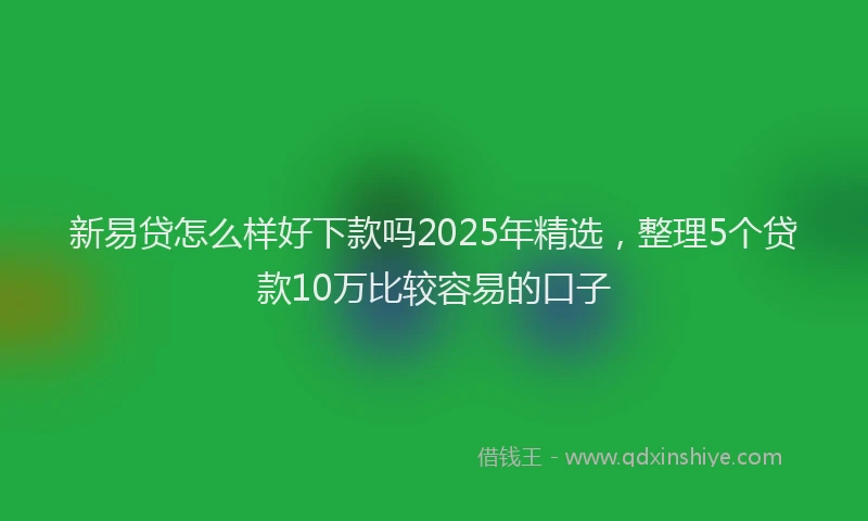 新易贷怎么样好下款吗2025年精选，整理5个贷款10万比较容易的口子