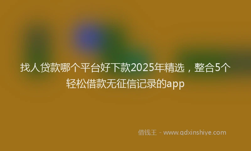 找人贷款哪个平台好下款2025年精选，整合5个轻松借款无征信记录的app