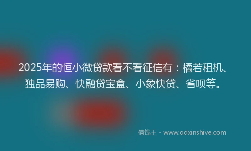 2025年的恒小微贷款看不看征信有：橘若租机、独品易购、快融贷宝盒、小象快贷、省呗等。