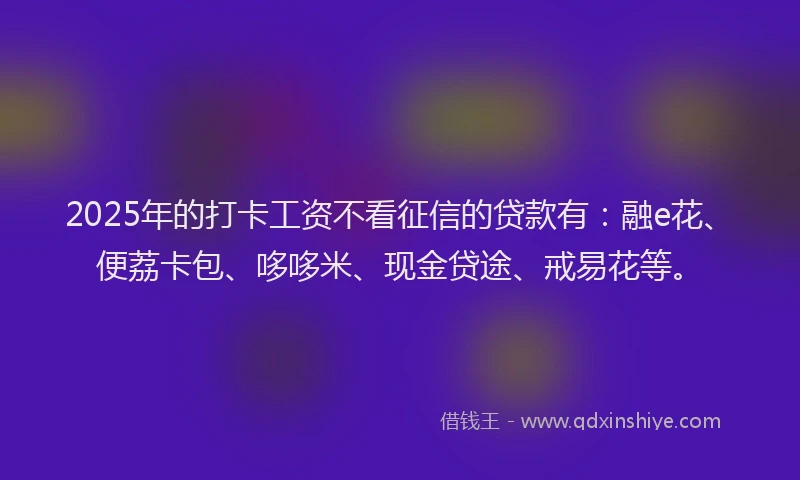 2025年的打卡工资不看征信的贷款有：融e花、便荔卡包、哆哆米、现金贷途、戒易花等。