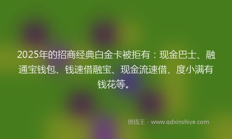 2025年的招商经典白金卡被拒有：现金巴士、融通宝钱包、钱速借融宝、现金流速借、度小满有钱花等。