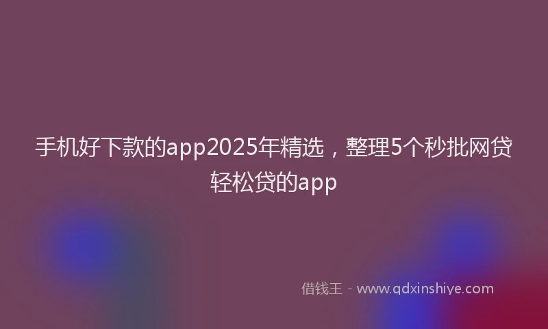 手机好下款的app2025年精选，整理5个秒批网贷轻松贷的app