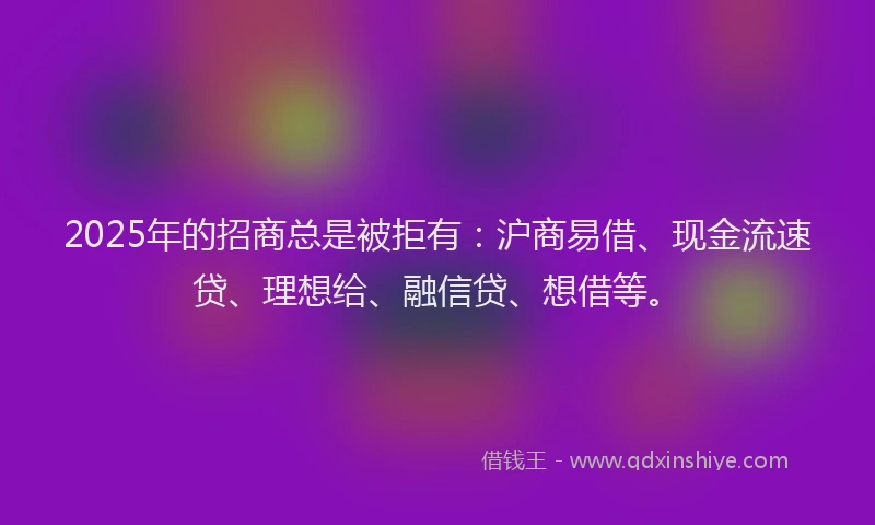 2025年的招商总是被拒有：沪商易借、现金流速贷、理想给、融信贷、想借等。