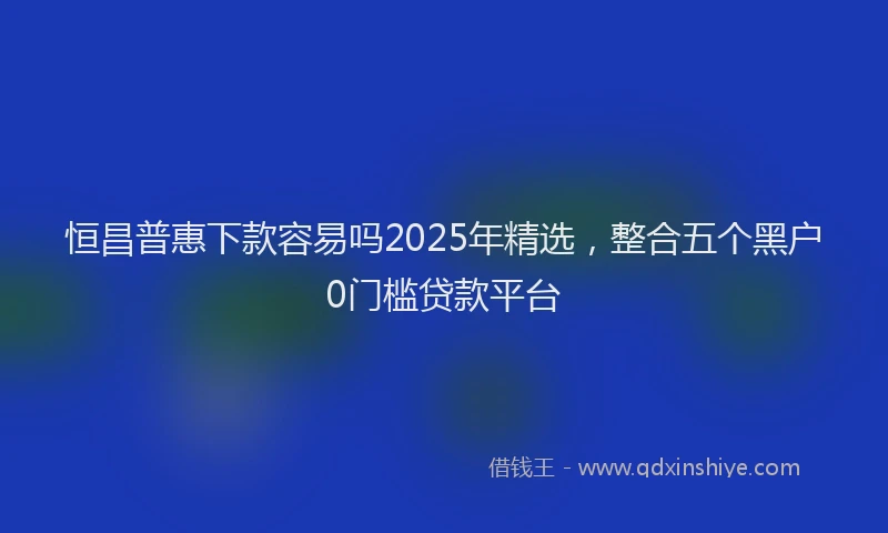 恒昌普惠下款容易吗2025年精选，整合五个黑户0门槛贷款平台
