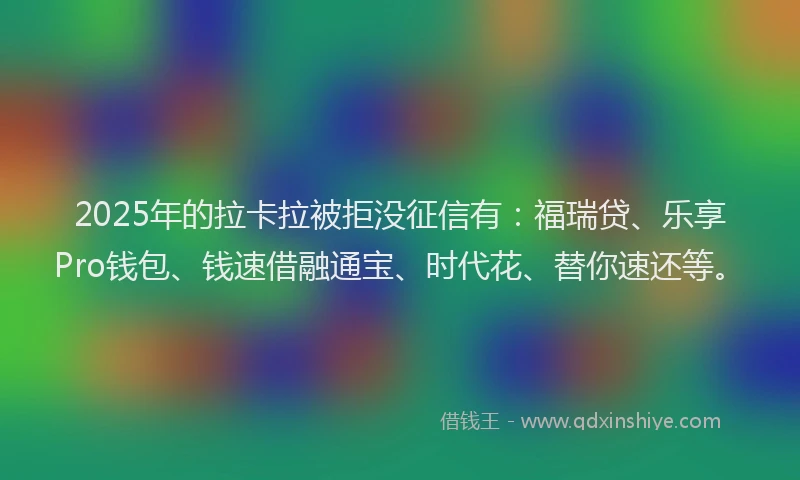 2025年的拉卡拉被拒没征信有：福瑞贷、乐享Pro钱包、钱速借融通宝、时代花、替你速还等。