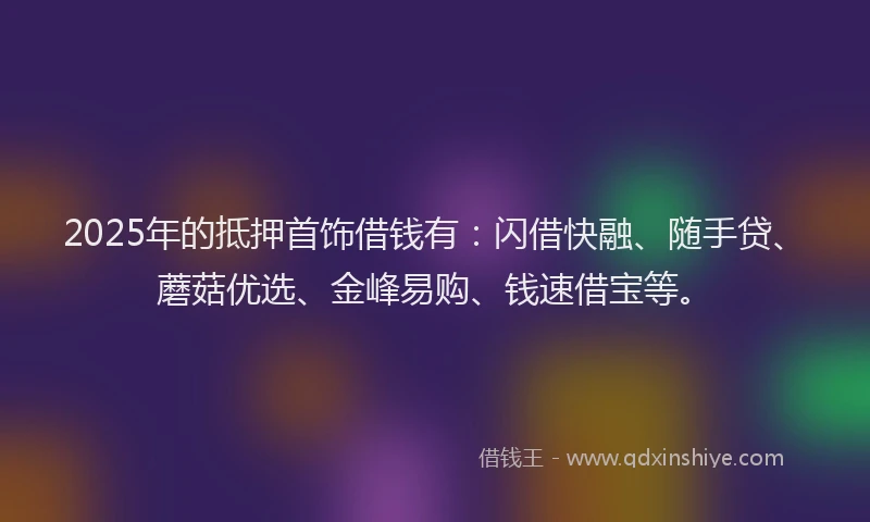 2025年的抵押首饰借钱有：闪借快融、随手贷、蘑菇优选、金峰易购、钱速借宝等。