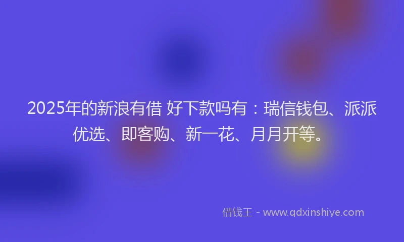 2025年的新浪有借 好下款吗有：瑞信钱包、派派优选、即客购、新一花、月月开等。