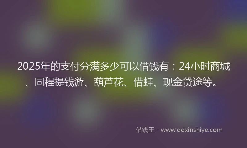 2025年的支付分满多少可以借钱有：24小时商城、同程提钱游、葫芦花、借蛙、现金贷途等。
