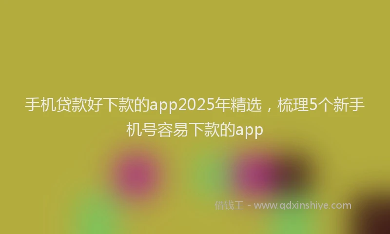 手机贷款好下款的app2025年精选，梳理5个新手机号容易下款的app