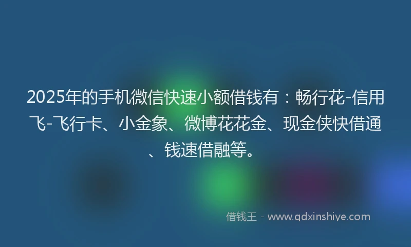 2025年的手机微信快速小额借钱有：畅行花-信用飞-飞行卡、小金象、微博花花金、现金侠快借通、钱速借融等。