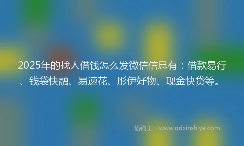 2025年的找人借钱怎么发微信信息有：借款易行、钱袋快融、易速花、彤伊好物、现金快贷等。
