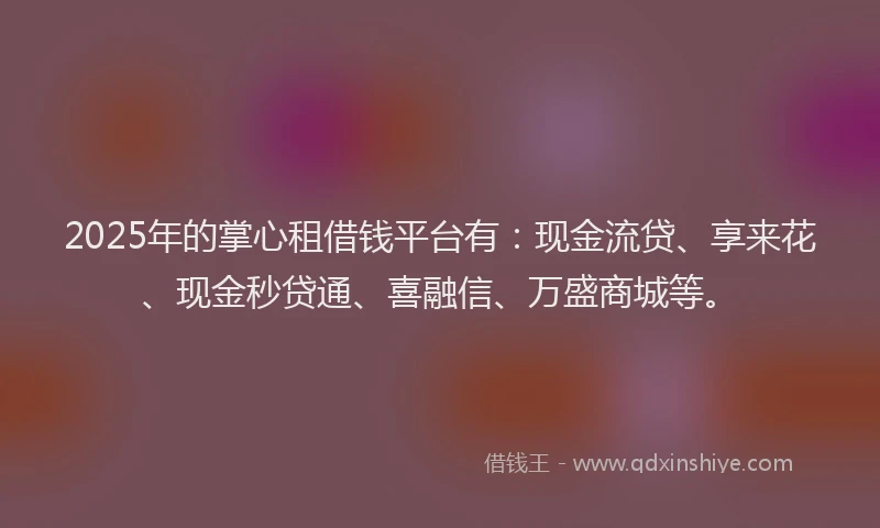 2025年的掌心租借钱平台有：现金流贷、享来花、现金秒贷通、喜融信、万盛商城等。