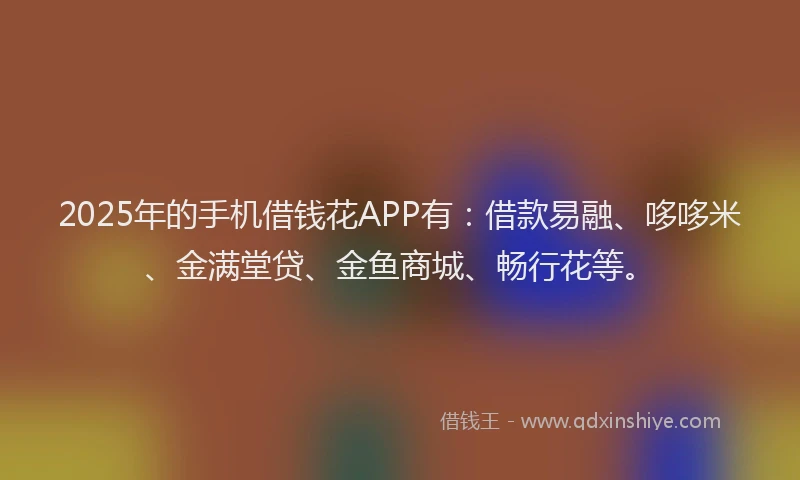2025年的手机借钱花APP有：借款易融、哆哆米、金满堂贷、金鱼商城、畅行花等。