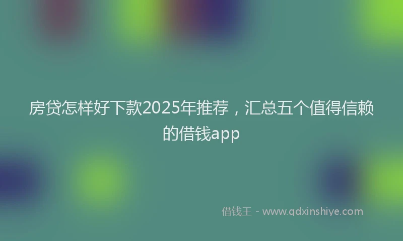房贷怎样好下款2025年推荐，汇总五个值得信赖的借钱app