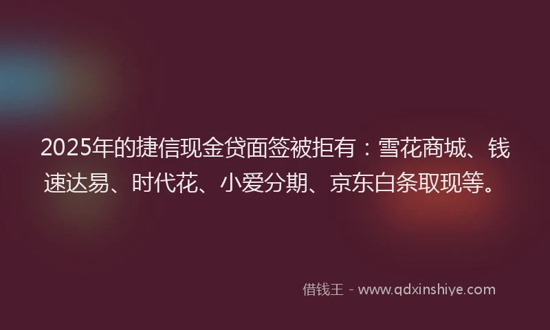 2025年的捷信现金贷面签被拒有：雪花商城、钱速达易、时代花、小爱分期、京东白条取现等。