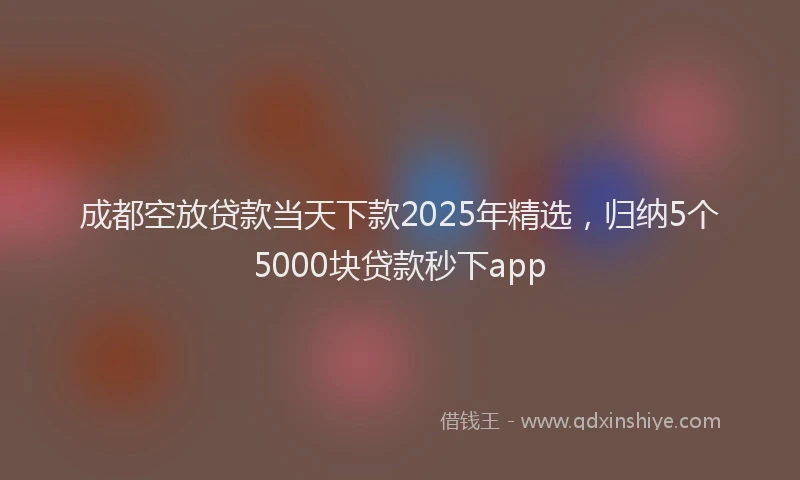 成都空放贷款当天下款2025年精选，归纳5个5000块贷款秒下app