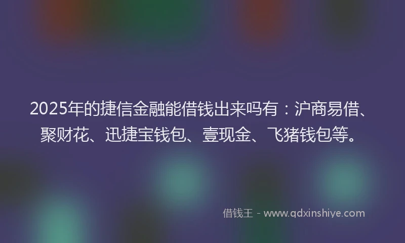 2025年的捷信金融能借钱出来吗有：沪商易借、聚财花、迅捷宝钱包、壹现金、飞猪钱包等。