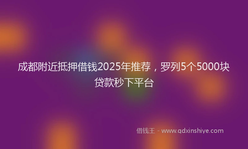 成都附近抵押借钱2025年推荐，罗列5个5000块贷款秒下平台