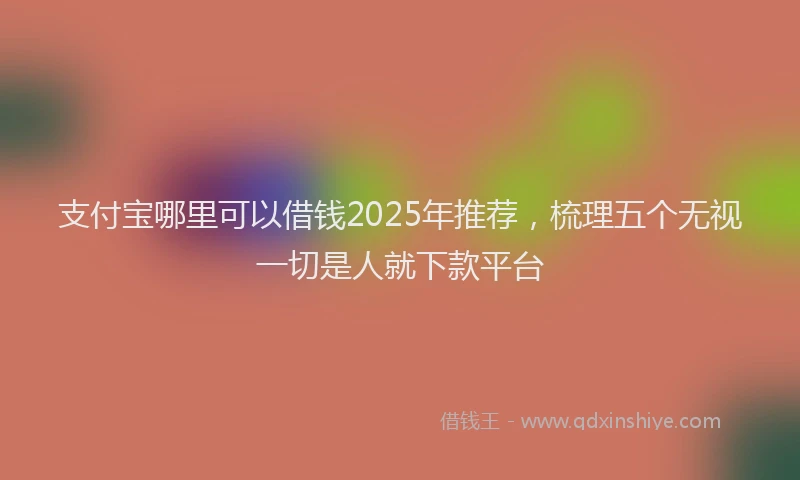 支付宝哪里可以借钱2025年推荐，梳理五个无视一切是人就下款平台