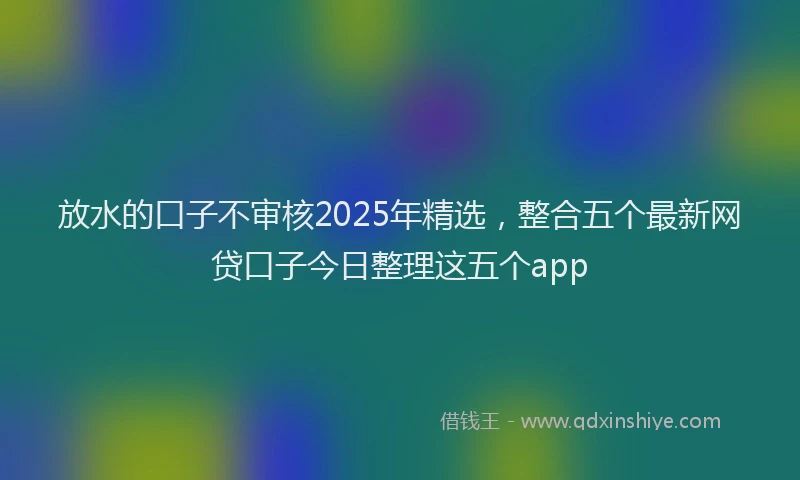 放水的口子不审核2025年精选，整合五个最新网贷口子今日整理这五个app