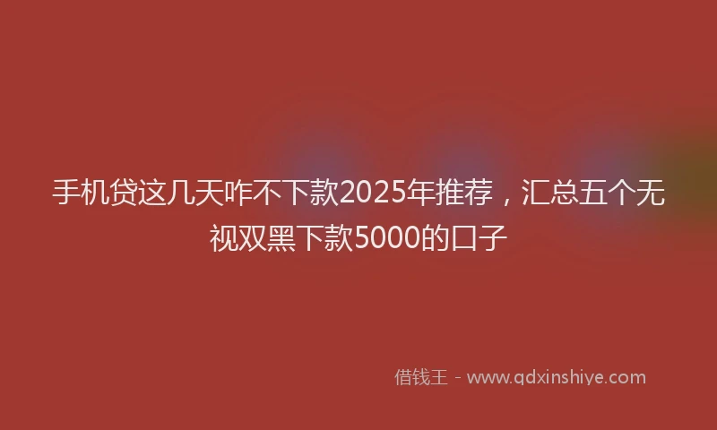 手机贷这几天咋不下款2025年推荐，汇总五个无视双黑下款5000的口子