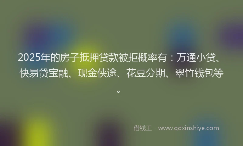 2025年的房子抵押贷款被拒概率有：万通小贷、快易贷宝融、现金侠途、花豆分期、翠竹钱包等。