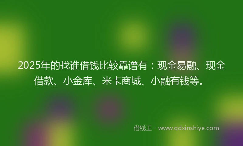 2025年的找谁借钱比较靠谱有：现金易融、现金借款、小金库、米卡商城、小融有钱等。