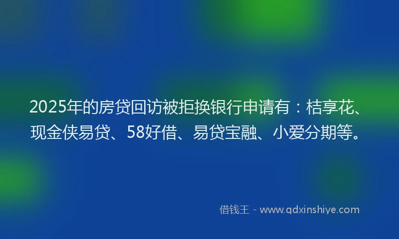 2025年的房贷回访被拒换银行申请有：桔享花、现金侠易贷、58好借、易贷宝融、小爱分期等。