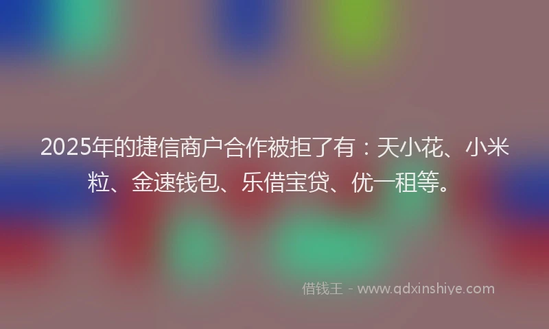 2025年的捷信商户合作被拒了有：天小花、小米粒、金速钱包、乐借宝贷、优一租等。