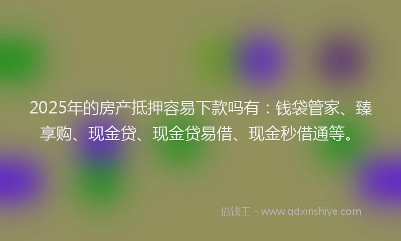 2025年的房产抵押容易下款吗有：钱袋管家、臻享购、现金贷、现金贷易借、现金秒借通等。