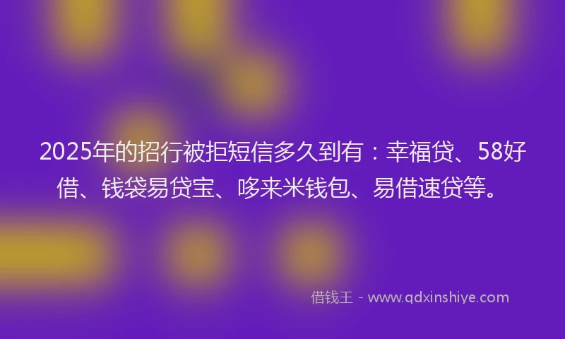 2025年的招行被拒短信多久到有：幸福贷、58好借、钱袋易贷宝、哆来米钱包、易借速贷等。