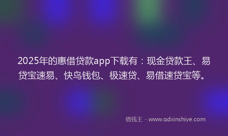 2025年的惠借贷款app下载有：现金贷款王、易贷宝速易、快鸟钱包、极速贷、易借速贷宝等。