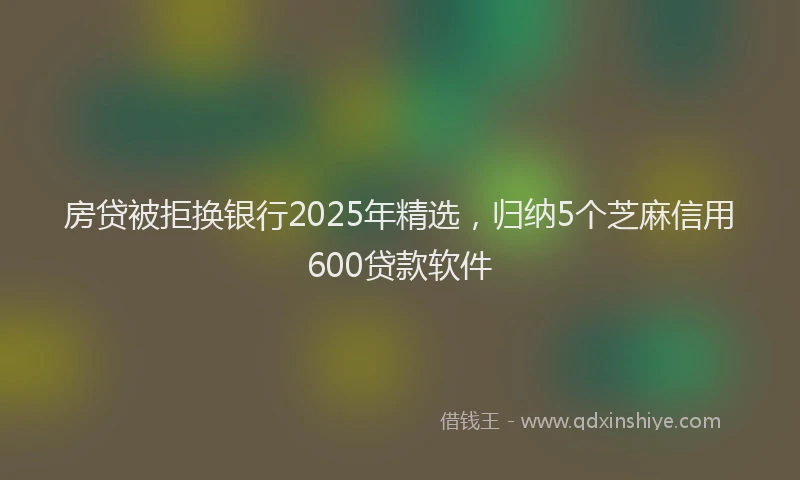 房贷被拒换银行2025年精选，归纳5个芝麻信用600贷款软件