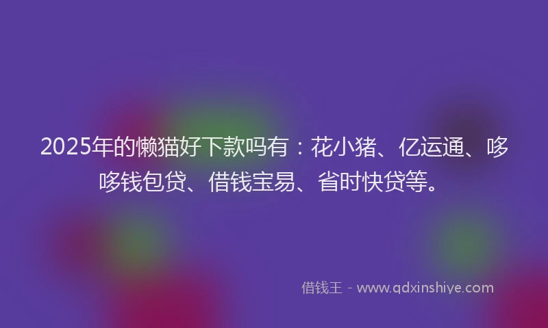 2025年的懒猫好下款吗有：花小猪、亿运通、哆哆钱包贷、借钱宝易、省时快贷等。