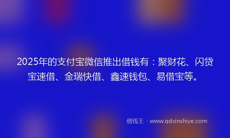 2025年的支付宝微信推出借钱有：聚财花、闪贷宝速借、金瑞快借、鑫速钱包、易借宝等。
