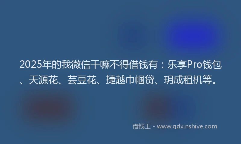 2025年的我微信干嘛不得借钱有：乐享Pro钱包、天源花、芸豆花、捷越巾帼贷、玥成租机等。