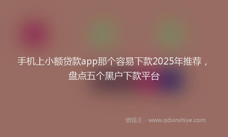 手机上小额贷款app那个容易下款2025年推荐，盘点五个黑户下款平台
