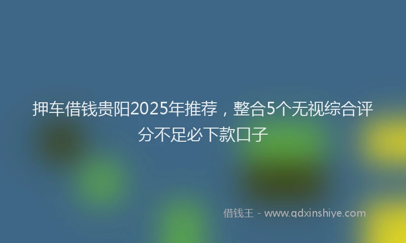押车借钱贵阳2025年推荐，整合5个无视综合评分不足必下款口子