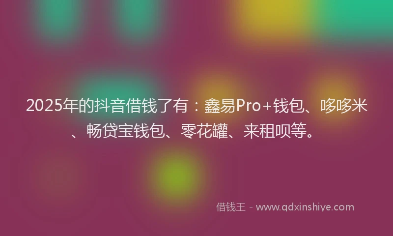 2025年的抖音借钱了有：鑫易Pro+钱包、哆哆米、畅贷宝钱包、零花罐、来租呗等。