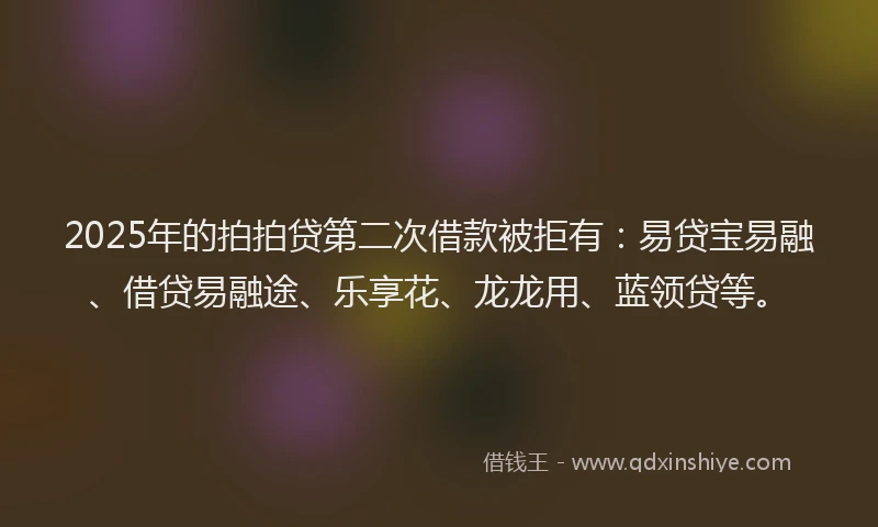 2025年的拍拍贷第二次借款被拒有：易贷宝易融、借贷易融途、乐享花、龙龙用、蓝领贷等。