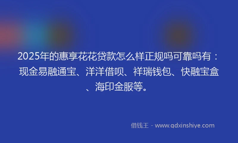 2025年的惠享花花贷款怎么样正规吗可靠吗有：现金易融通宝、洋洋借呗、祥瑞钱包、快融宝盒、海印金服等。