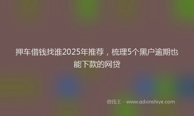 押车借钱找谁2025年推荐，梳理5个黑户逾期也能下款的网贷