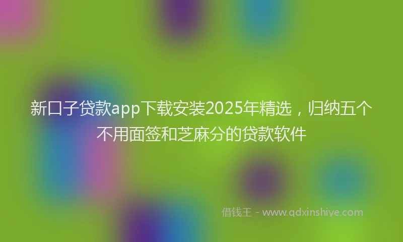 新口子贷款app下载安装2025年精选，归纳五个不用面签和芝麻分的贷款软件