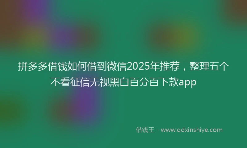 拼多多借钱如何借到微信2025年推荐，整理五个不看征信无视黑白百分百下款app