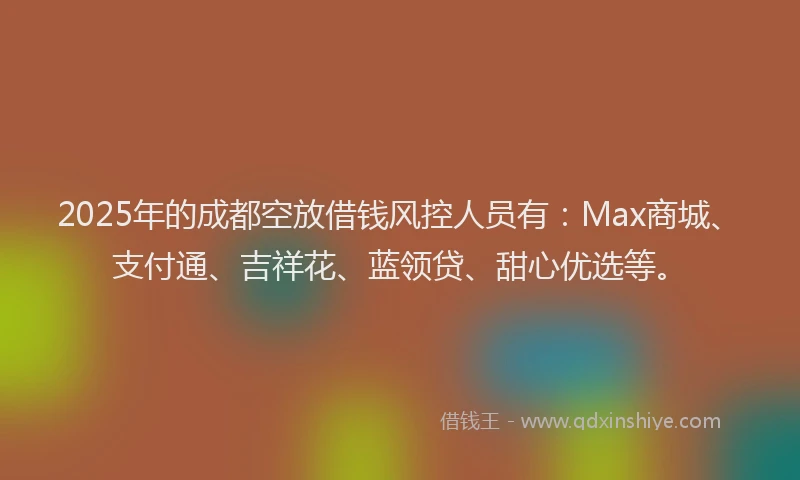 2025年的成都空放借钱风控人员有：Max商城、支付通、吉祥花、蓝领贷、甜心优选等。