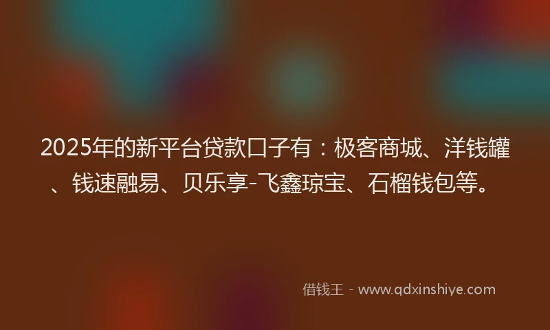 2025年的新平台贷款口子有：极客商城、洋钱罐、钱速融易、贝乐享-飞鑫琼宝、石榴钱包等。